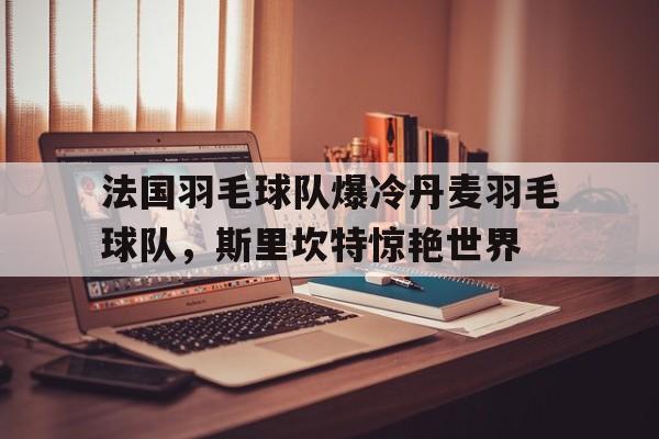 关于法国羽毛球队爆冷丹麦羽毛球队，斯里坎特惊艳世界的信息