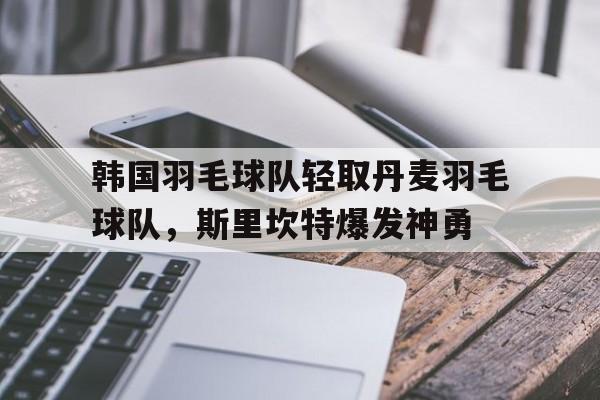 关于韩国羽毛球队轻取丹麦羽毛球队，斯里坎特爆发神勇的信息